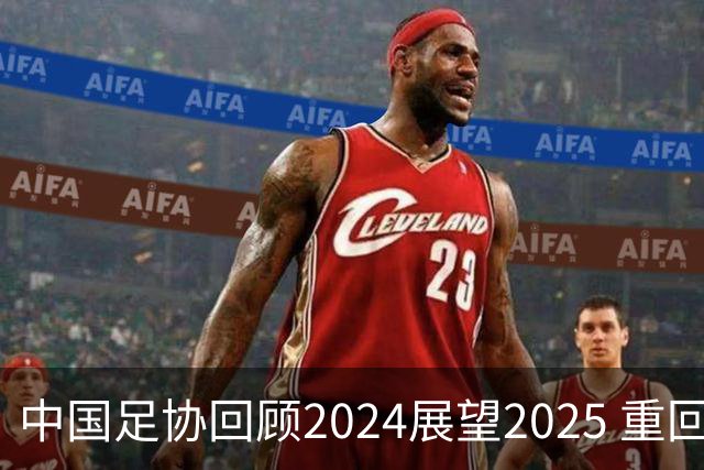 中国足协回顾2024展望2025 重回正轨重新出发