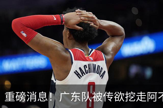 重磅消息！广东队被传欲挖走阿不都沙拉木，朱芳雨“1换1”交易新疆